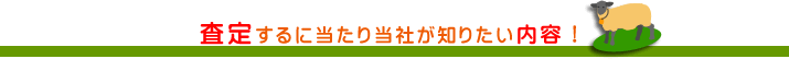 査定するに当たり当社が知りたい内容！